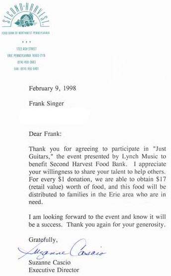 February 9, 1998
Frank Singer

Dear Frank,
Thank you for agreeing to participate in 'Just
Guitars,' the event presented by Lynch Music to
benefit Second Harvest Food Bank. I appreciate
your willingness to share your talent to help others.
For every $1 donation, we are able to obtain $17
(retail value) worth of food, and this food will be
distributed to families in the Erie area who are in
need.

I am looking forward to the event and know it will
be a success. Thank you again for your generosity.

Gratefully,

Suzanne Cascio
Executive Director